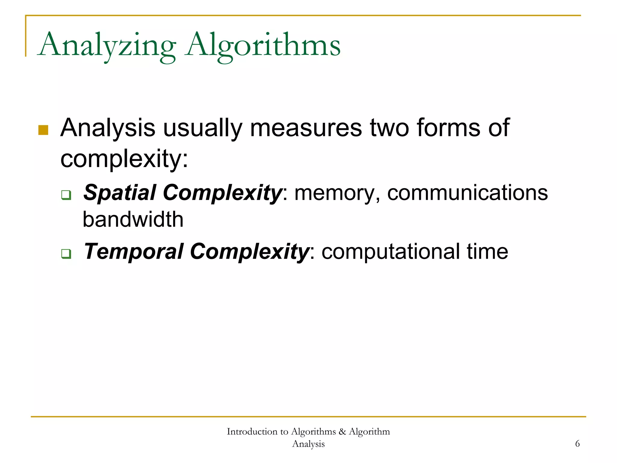 Introduction to Algorithms & Algorithm
Analysis 6
Analyzing Algorithms
 Analysis usually measures two forms of
complexity:
 Spatial Complexity: memory, communications
bandwidth
 Temporal Complexity: computational time
 