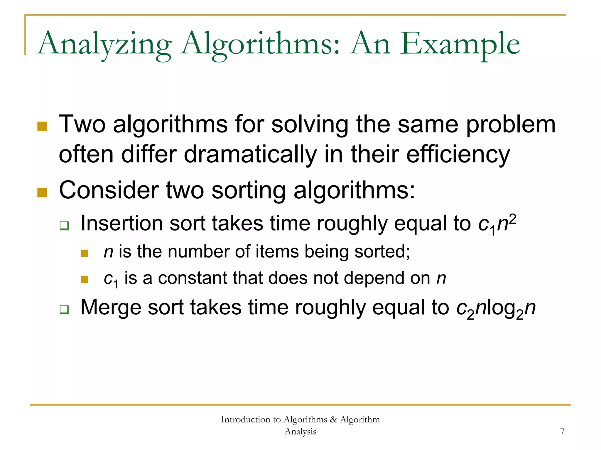 Introduction to Algorithms & Algorithm
Analysis 7
Analyzing Algorithms: An Example
 Two algorithms for solving the same problem
often differ dramatically in their efficiency
 Consider two sorting algorithms:
 Insertion sort takes time roughly equal to c1n2
 n is the number of items being sorted;
 c1 is a constant that does not depend on n
 Merge sort takes time roughly equal to c2nlog2n
 