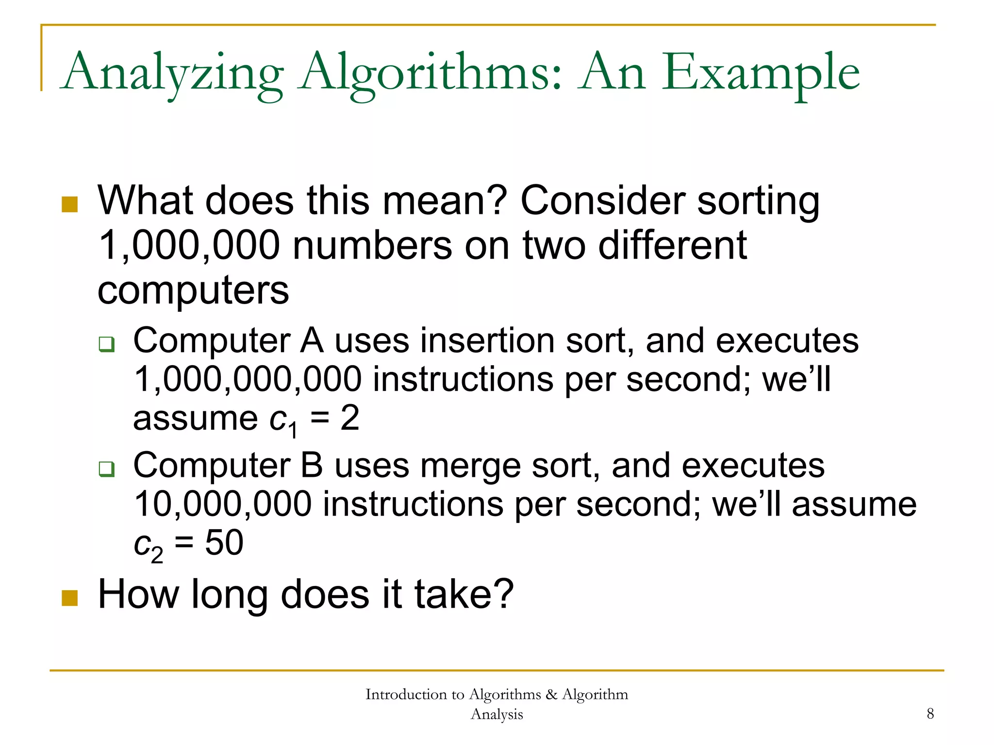 Introduction to Algorithms & Algorithm
Analysis 8
Analyzing Algorithms: An Example
 What does this mean? Consider sorting
1,000,000 numbers on two different
computers
 Computer A uses insertion sort, and executes
1,000,000,000 instructions per second; we’ll
assume c1 = 2
 Computer B uses merge sort, and executes
10,000,000 instructions per second; we’ll assume
c2 = 50
 How long does it take?
 
