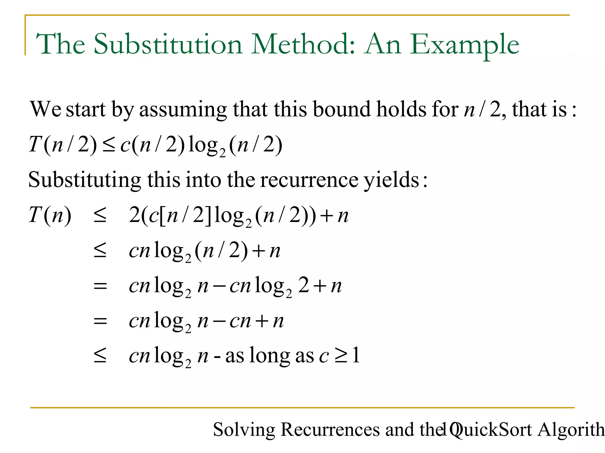 Solving Recurrences and the QuickSort Algorith10
The Substitution Method: An Example
1aslongas-log
log
2loglog
)2/(log
))2/(log]2/[(2)(
:yieldsrecurrencetheintothisngSubstituti
)2/(log)2/()2/(
:isthat,2/forholdsboundthat thisassumingbystartWe
2
2
22
2
2
2
≥≤
+−=
+−=
+≤
+≤
≤
cncn
ncnncn
ncnncn
nncn
nnncnT
nncnT
n
 