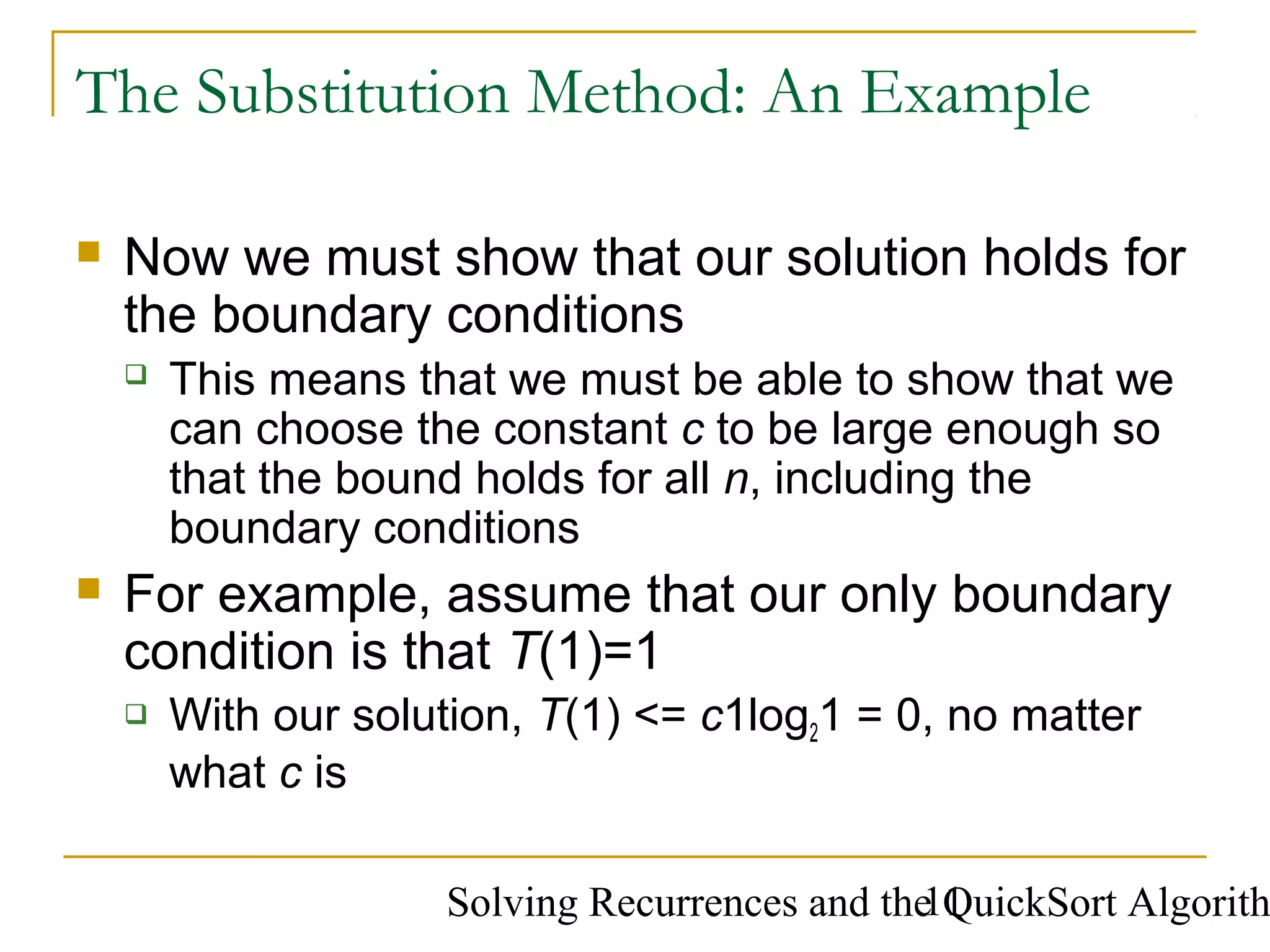 Solving Recurrences and the QuickSort Algorith11
The Substitution Method: An Example
 Now we must show that our solution holds for
the boundary conditions
 This means that we must be able to show that we
can choose the constant c to be large enough so
that the bound holds for all n, including the
boundary conditions
 For example, assume that our only boundary
condition is that T(1)=1
 With our solution, T(1) <= c1log21 = 0, no matter
what c is
 
