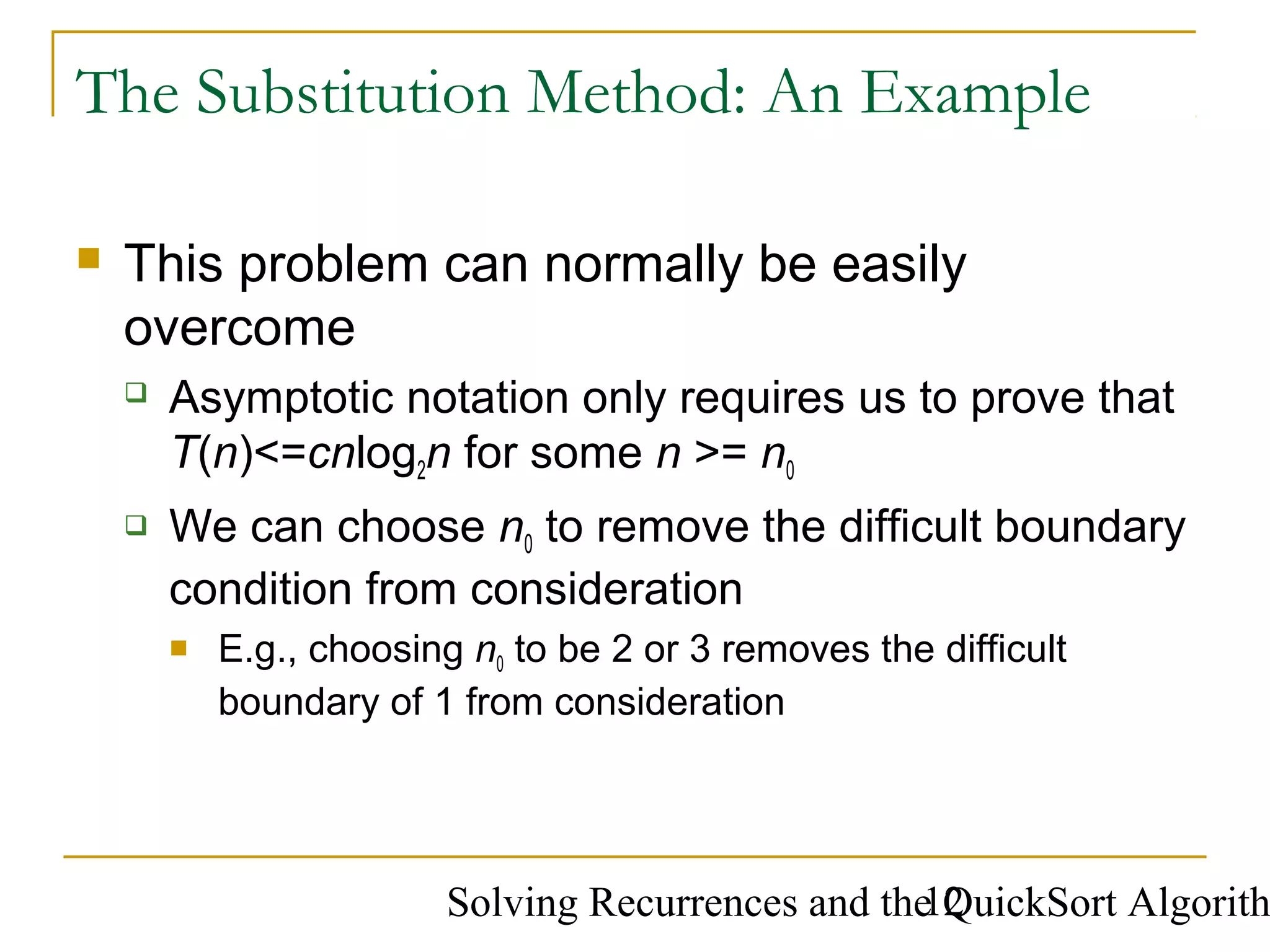Solving Recurrences and the QuickSort Algorith12
The Substitution Method: An Example
 This problem can normally be easily
overcome
 Asymptotic notation only requires us to prove that
T(n)<=cnlog2n for some n >= n0
 We can choose n0 to remove the difficult boundary
condition from consideration
 E.g., choosing n0 to be 2 or 3 removes the difficult
boundary of 1 from consideration
 
