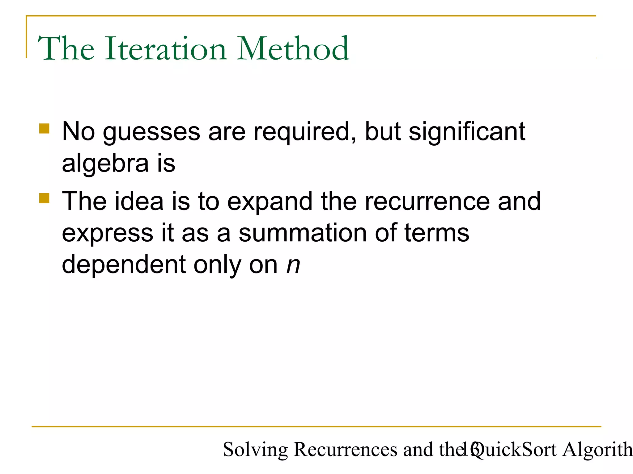Solving Recurrences and the QuickSort Algorith13
The Iteration Method
 No guesses are required, but significant
algebra is
 The idea is to expand the recurrence and
express it as a summation of terms
dependent only on n
 