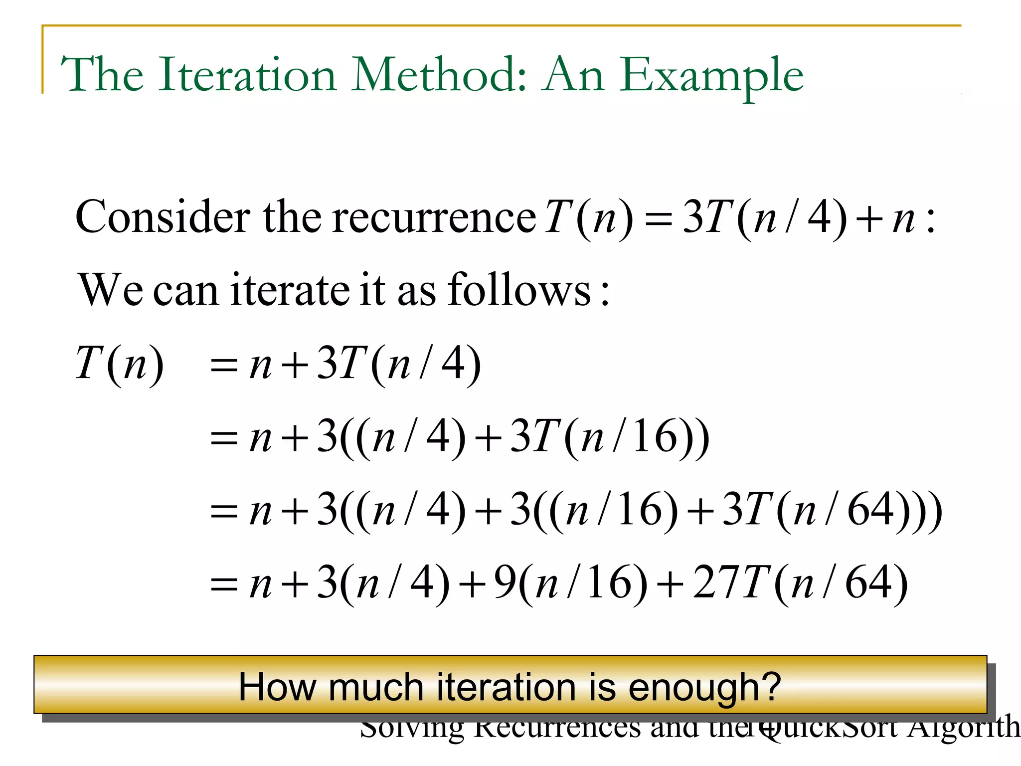 Solving Recurrences and the QuickSort Algorith14
The Iteration Method: An Example
)64/(27)16/(9)4/(3
)))64/(3)16/((3)4/((3
))16/(3)4/((3
)4/(3)(
:followsasititeratecanWe
:)4/(3)(recurrenceheConsider t
nTnnn
nTnnn
nTnn
nTnnT
nnTnT
+++=
+++=
++=
+=
+=
How much iteration is enough?How much iteration is enough?
 