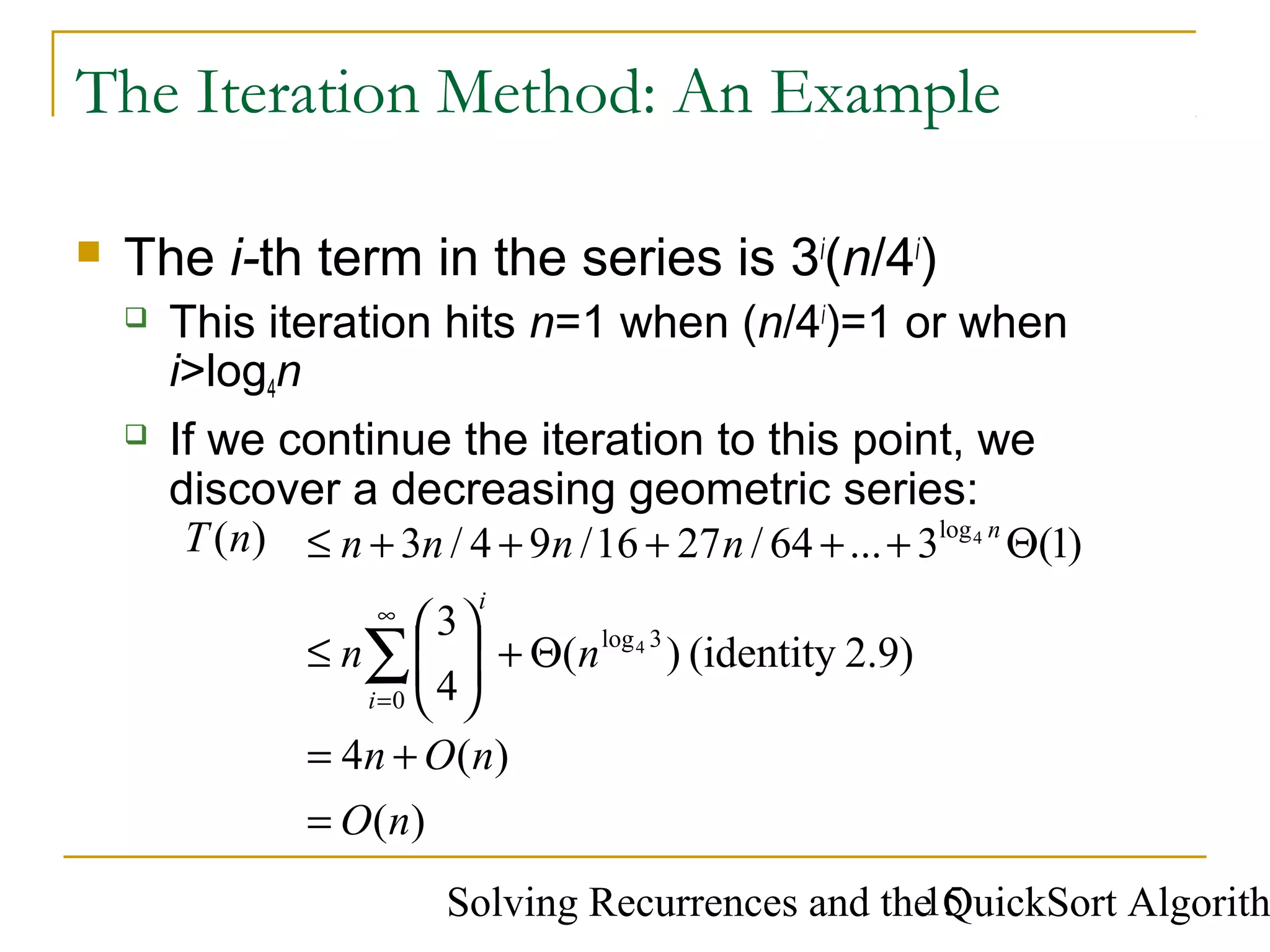 Solving Recurrences and the QuickSort Algorith15
The Iteration Method: An Example
 The i-th term in the series is 3i
(n/4i
)
 This iteration hits n=1 when (n/4i
)=1 or when
i>log4n
 If we continue the iteration to this point, we
discover a decreasing geometric series:
)(
)(4
2.9)(identity)(
4
3
)1(3...64/2716/94/3)(
0
3log
log
4
4
nO
nOn
nn
nnnnnT
i
i
n
=
+=
Θ+





≤
Θ+++++≤
∑
∞
=
 