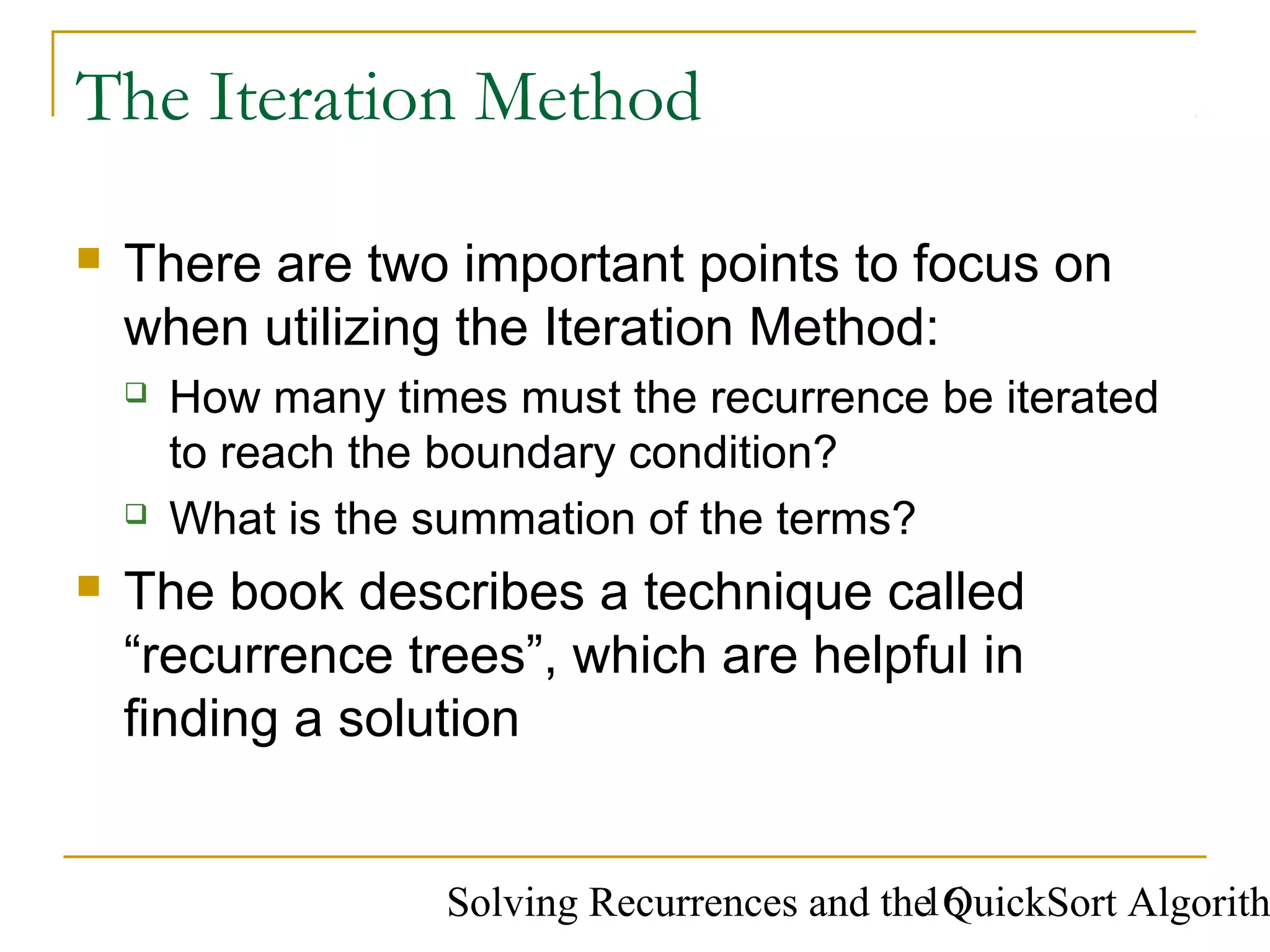 Solving Recurrences and the QuickSort Algorith16
The Iteration Method
 There are two important points to focus on
when utilizing the Iteration Method:
 How many times must the recurrence be iterated
to reach the boundary condition?
 What is the summation of the terms?
 The book describes a technique called
“recurrence trees”, which are helpful in
finding a solution
 