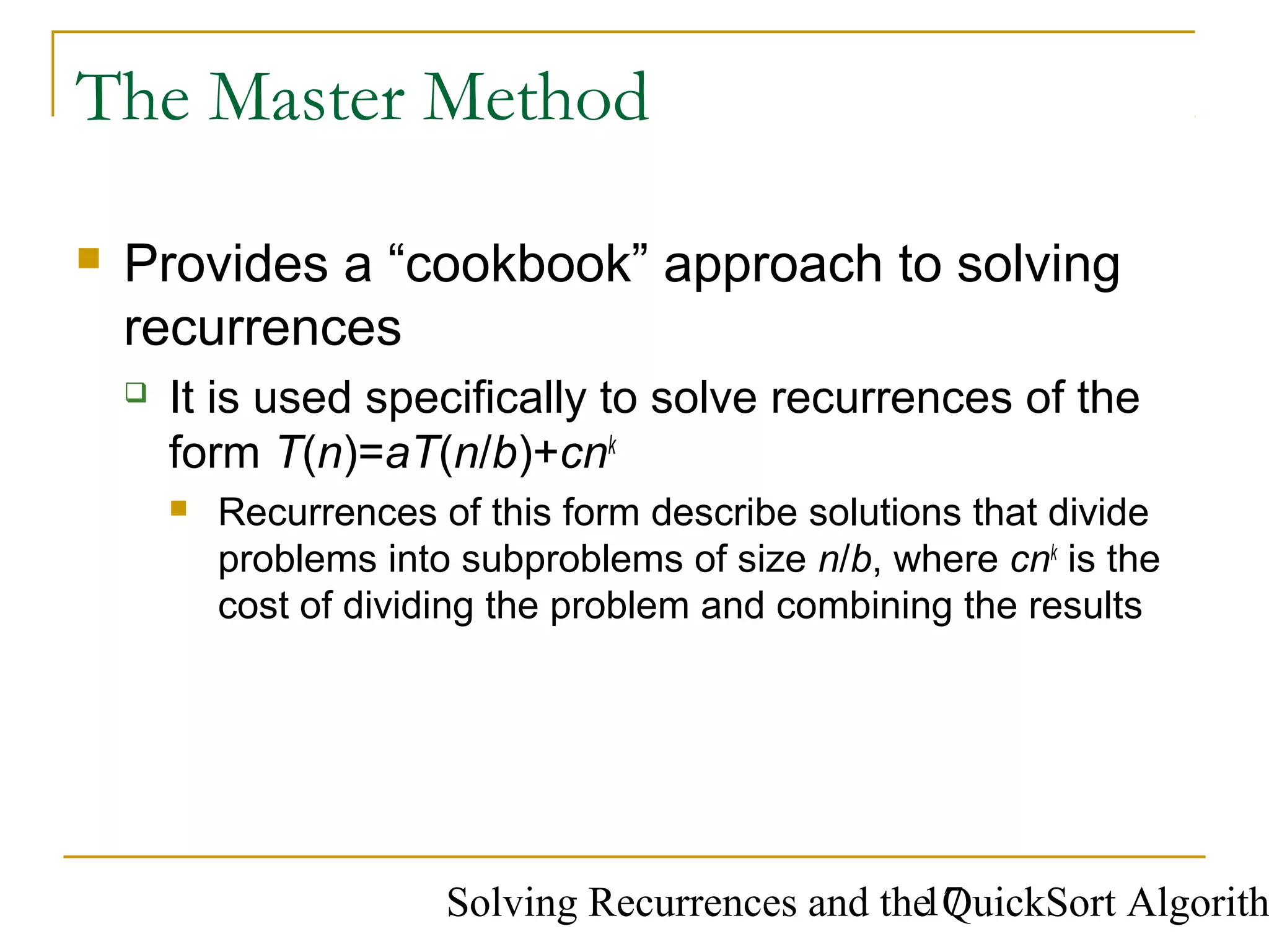 Solving Recurrences and the QuickSort Algorith17
The Master Method
 Provides a “cookbook” approach to solving
recurrences
 It is used specifically to solve recurrences of the
form T(n)=aT(n/b)+cnk
 Recurrences of this form describe solutions that divide
problems into subproblems of size n/b, where cnk
is the
cost of dividing the problem and combining the results
 