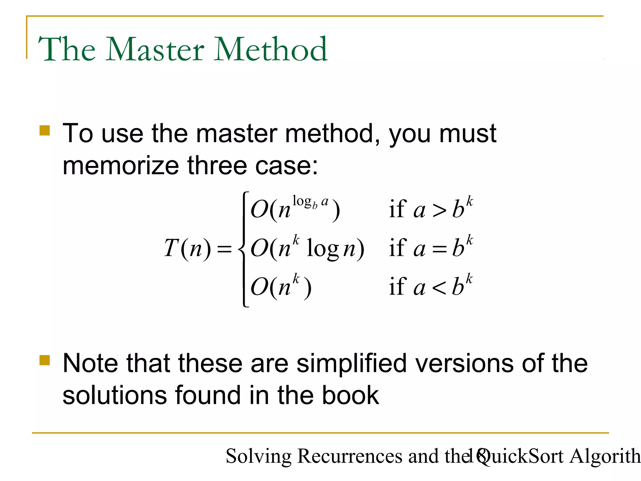 Solving Recurrences and the QuickSort Algorith18
The Master Method
 To use the master method, you must
memorize three case:





<
=
>
=
k
k
k
k
k
a
ba
ba
ba
nO
nnO
nO
nT
b
if
if
if
)(
)log(
)(
)(
log
 Note that these are simplified versions of the
solutions found in the book
 