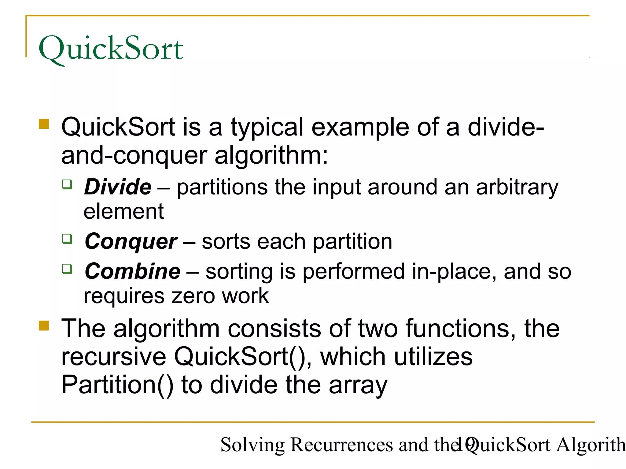 Solving Recurrences and the QuickSort Algorith19
QuickSort
 QuickSort is a typical example of a divide-
and-conquer algorithm:
 Divide – partitions the input around an arbitrary
element
 Conquer – sorts each partition
 Combine – sorting is performed in-place, and so
requires zero work
 The algorithm consists of two functions, the
recursive QuickSort(), which utilizes
Partition() to divide the array
 