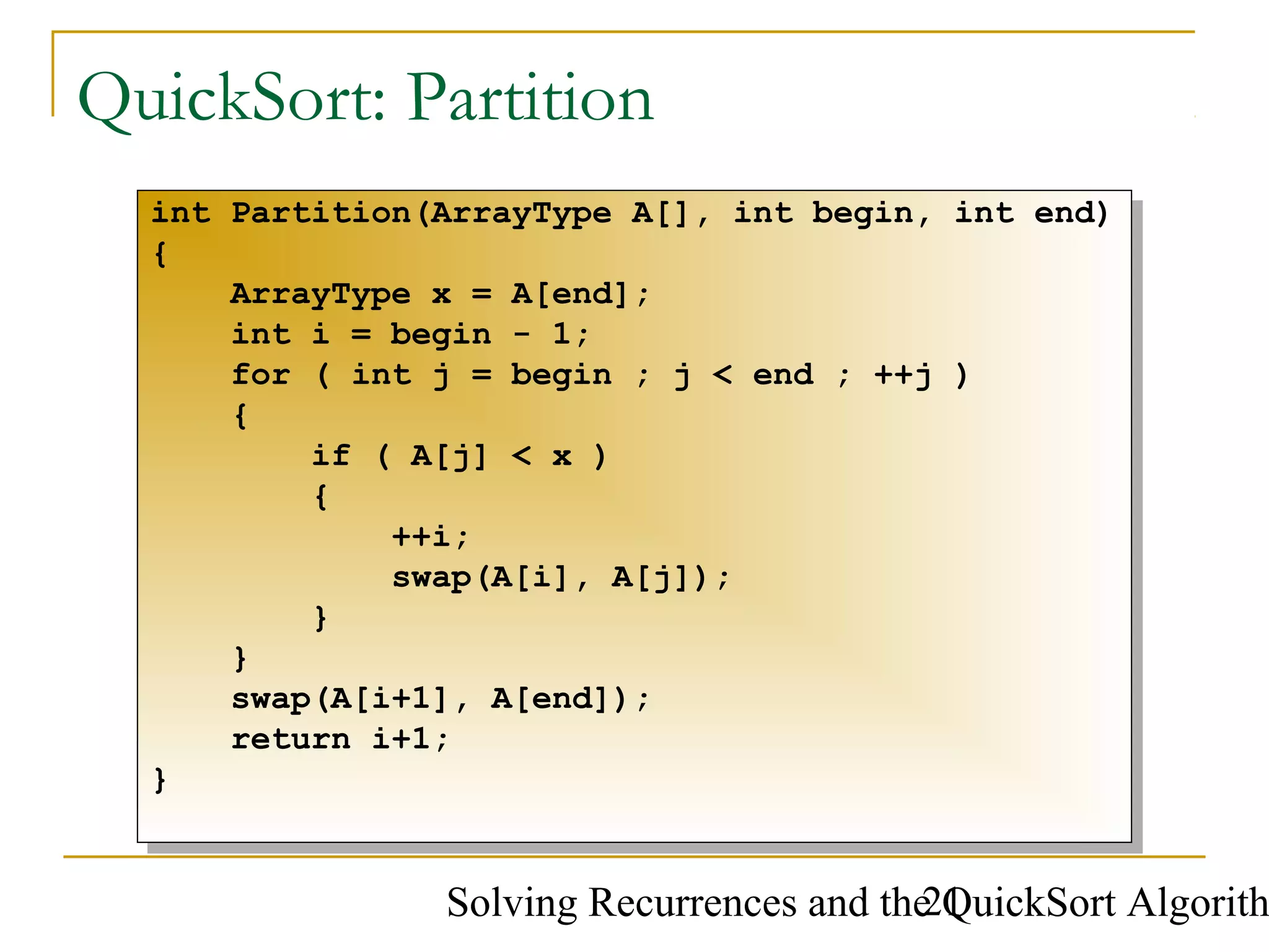 Solving Recurrences and the QuickSort Algorith21
QuickSort: Partition
int Partition(ArrayType A[], int begin, int end)
{
ArrayType x = A[end];
int i = begin - 1;
for ( int j = begin ; j < end ; ++j )
{
if ( A[j] < x )
{
++i;
swap(A[i], A[j]);
}
}
swap(A[i+1], A[end]);
return i+1;
}
int Partition(ArrayType A[], int begin, int end)
{
ArrayType x = A[end];
int i = begin - 1;
for ( int j = begin ; j < end ; ++j )
{
if ( A[j] < x )
{
++i;
swap(A[i], A[j]);
}
}
swap(A[i+1], A[end]);
return i+1;
}
 