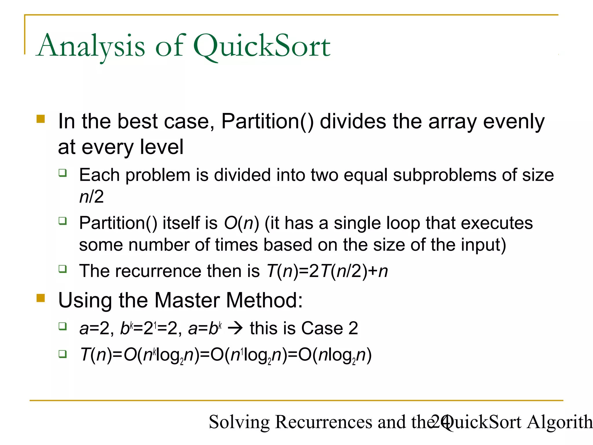 Solving Recurrences and the QuickSort Algorith24
Analysis of QuickSort
 In the best case, Partition() divides the array evenly
at every level
 Each problem is divided into two equal subproblems of size
n/2
 Partition() itself is O(n) (it has a single loop that executes
some number of times based on the size of the input)
 The recurrence then is T(n)=2T(n/2)+n
 Using the Master Method:
 a=2, bk
=21
=2, a=bk
 this is Case 2
 T(n)=O(nk
log2n)=O(n1
log2n)=O(nlog2n)
 