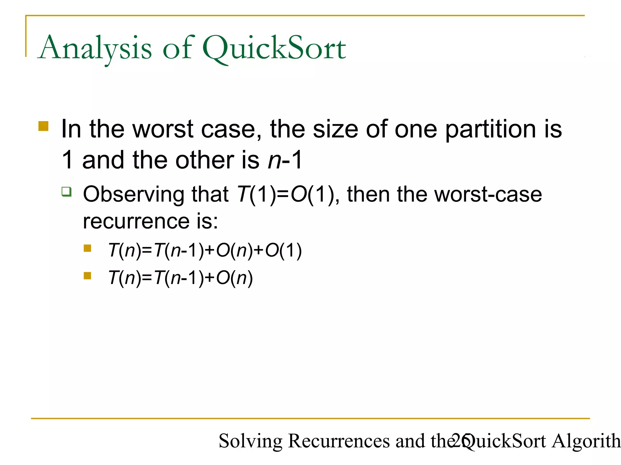 Solving Recurrences and the QuickSort Algorith25
Analysis of QuickSort
 In the worst case, the size of one partition is
1 and the other is n-1
 Observing that T(1)=O(1), then the worst-case
recurrence is:
 T(n)=T(n-1)+O(n)+O(1)
 T(n)=T(n-1)+O(n)
 
