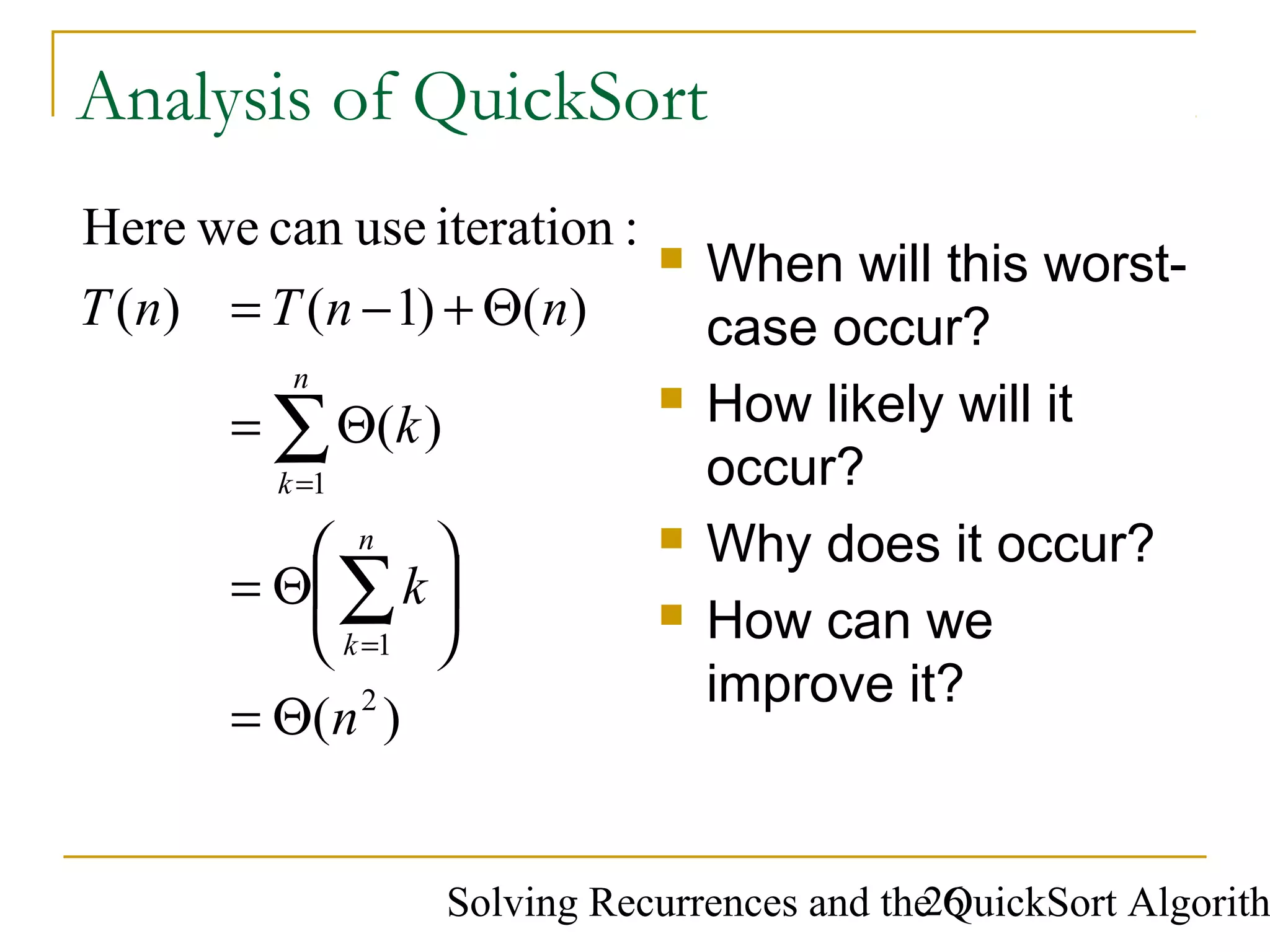 Solving Recurrences and the QuickSort Algorith26
Analysis of QuickSort
 When will this worst-
case occur?
 How likely will it
occur?
 Why does it occur?
 How can we
improve it?
)(
)(
)()1()(
:iterationusecanweHere
2
1
1
n
k
k
nnTnT
n
k
n
k
Θ=






Θ=
Θ=
Θ+−=
∑
∑
=
=
 
