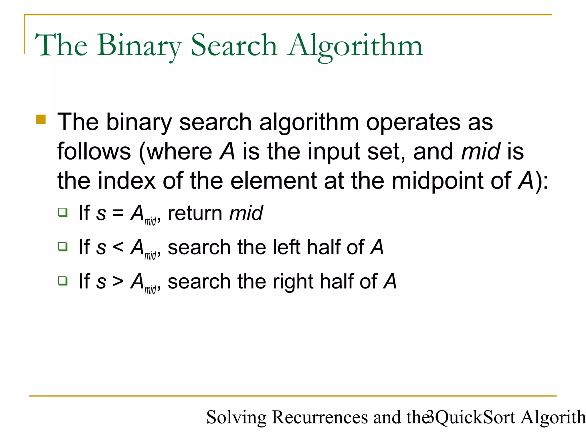 Solving Recurrences and the QuickSort Algorith3
The Binary Search Algorithm
 The binary search algorithm operates as
follows (where A is the input set, and mid is
the index of the element at the midpoint of A):
 If s = Amid, return mid
 If s < Amid, search the left half of A
 If s > Amid, search the right half of A
 
