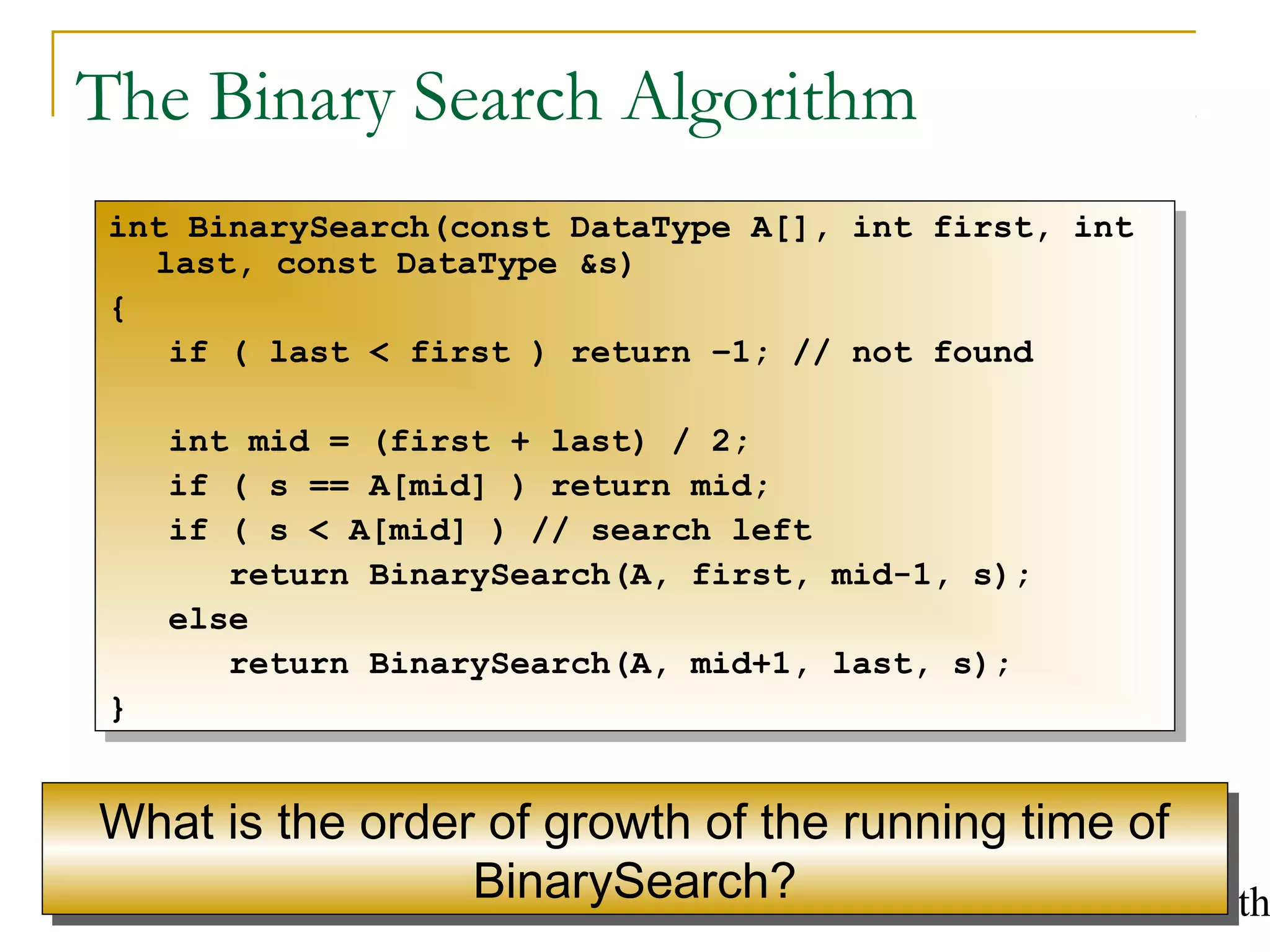 Solving Recurrences and the QuickSort Algorith4
The Binary Search Algorithm
int BinarySearch(const DataType A[], int first, int
last, const DataType &s)
{
if ( last < first ) return –1; // not found
int mid = (first + last) / 2;
if ( s == A[mid] ) return mid;
if ( s < A[mid] ) // search left
return BinarySearch(A, first, mid-1, s);
else
return BinarySearch(A, mid+1, last, s);
}
int BinarySearch(const DataType A[], int first, int
last, const DataType &s)
{
if ( last < first ) return –1; // not found
int mid = (first + last) / 2;
if ( s == A[mid] ) return mid;
if ( s < A[mid] ) // search left
return BinarySearch(A, first, mid-1, s);
else
return BinarySearch(A, mid+1, last, s);
}
What is the order of growth of the running time of
BinarySearch?
What is the order of growth of the running time of
BinarySearch?
 