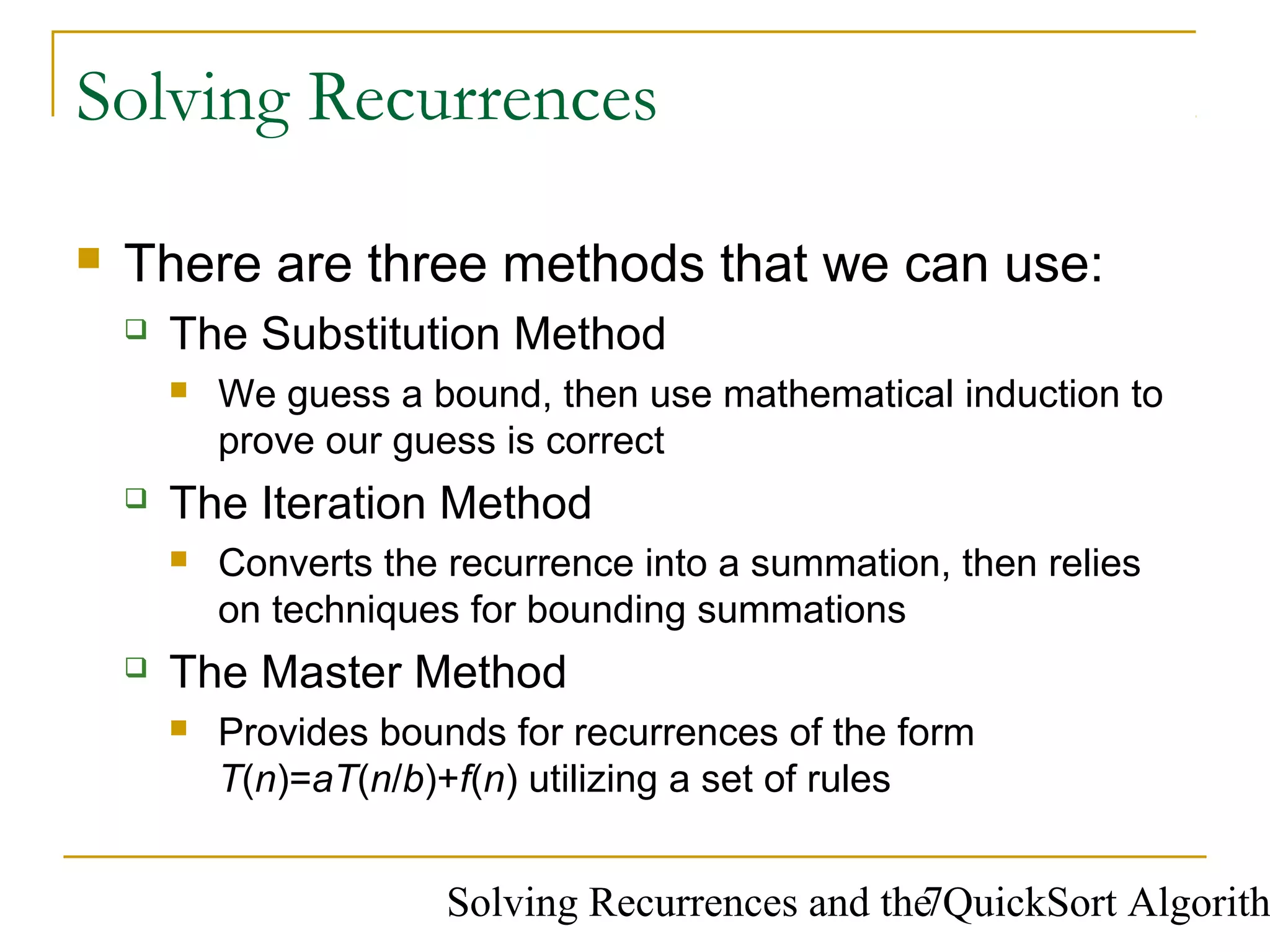 Solving Recurrences and the QuickSort Algorith7
Solving Recurrences
 There are three methods that we can use:
 The Substitution Method
 We guess a bound, then use mathematical induction to
prove our guess is correct
 The Iteration Method
 Converts the recurrence into a summation, then relies
on techniques for bounding summations
 The Master Method
 Provides bounds for recurrences of the form
T(n)=aT(n/b)+f(n) utilizing a set of rules
 