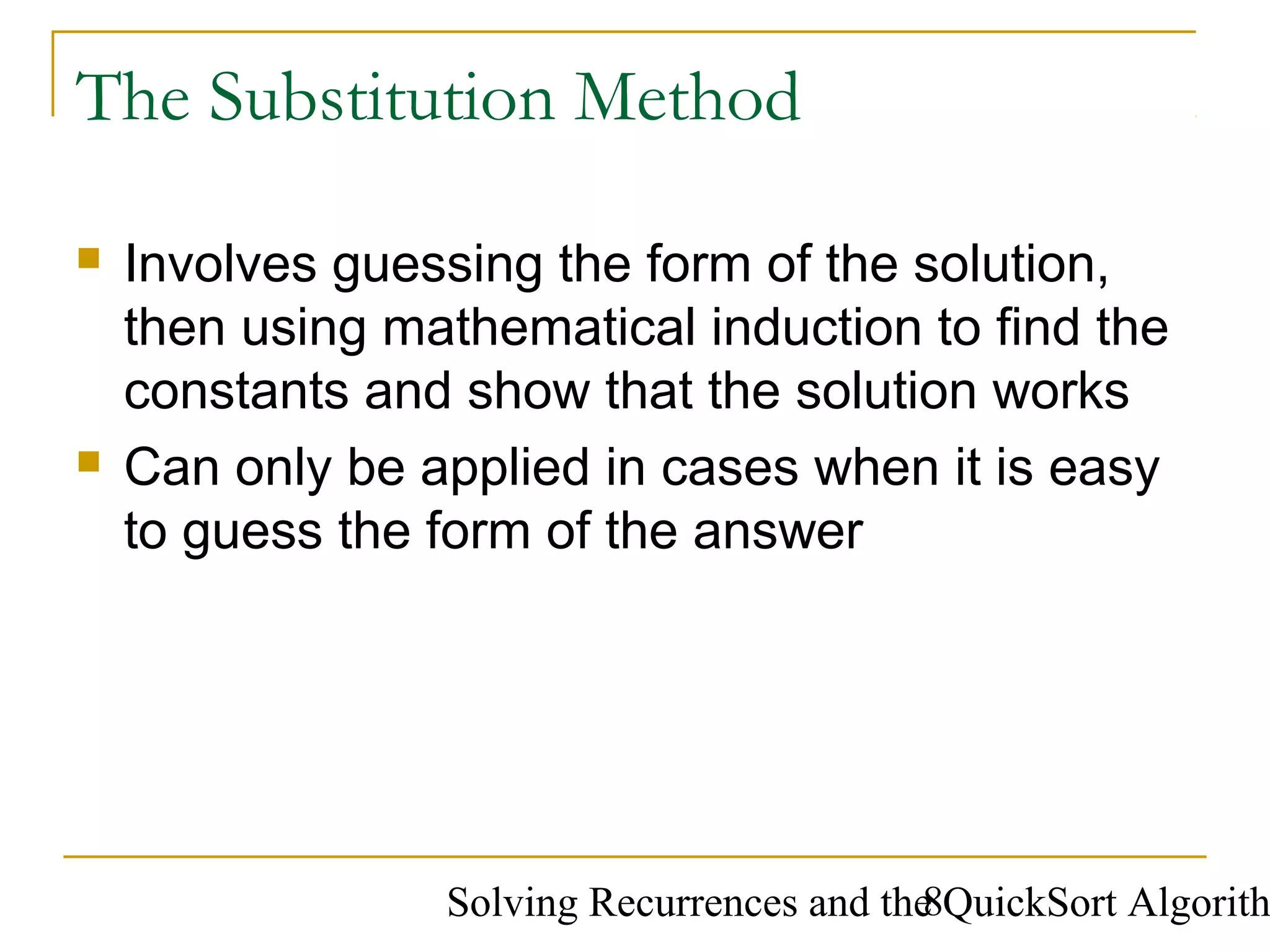 Solving Recurrences and the QuickSort Algorith8
The Substitution Method
 Involves guessing the form of the solution,
then using mathematical induction to find the
constants and show that the solution works
 Can only be applied in cases when it is easy
to guess the form of the answer
 