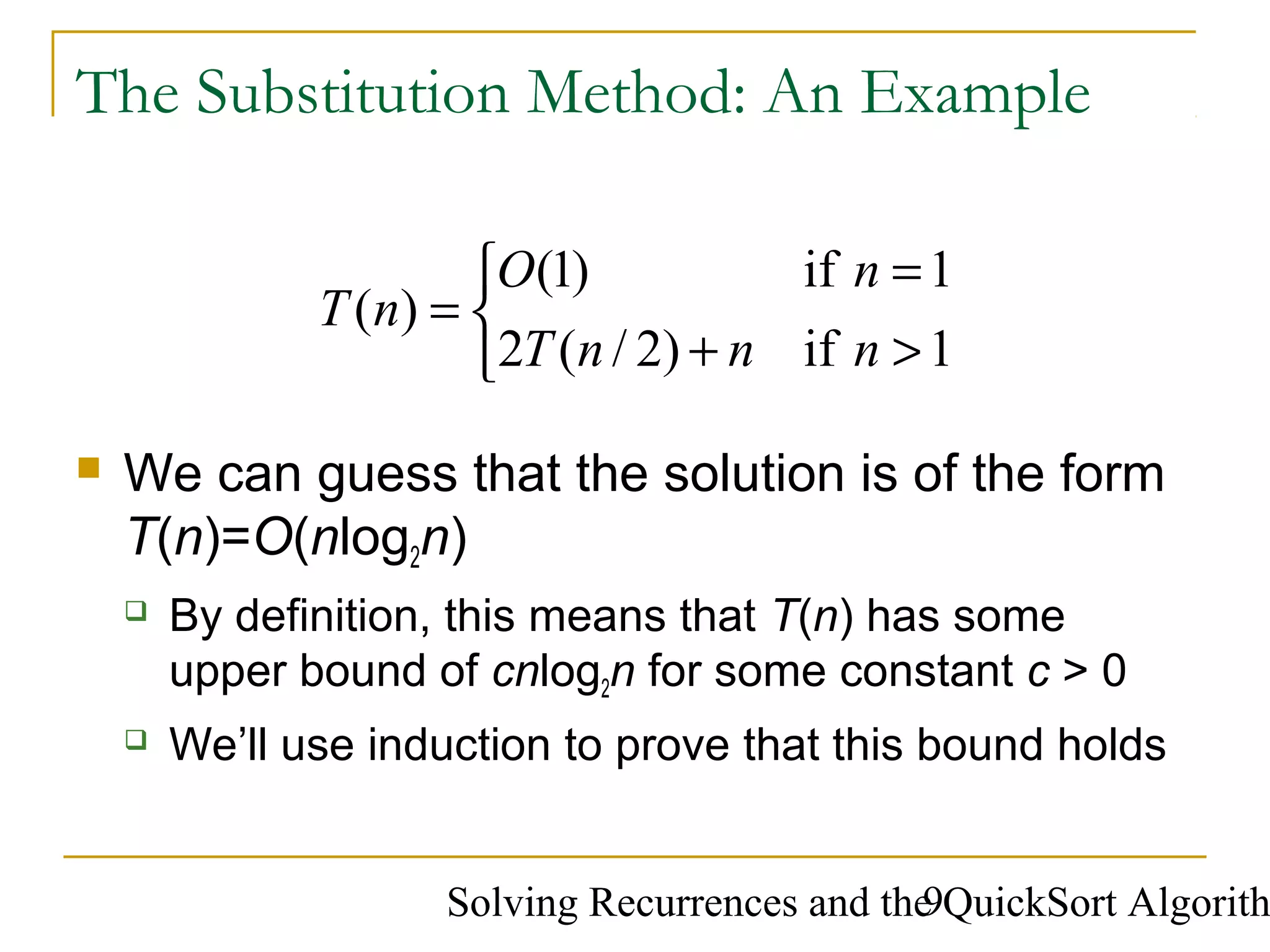 Solving Recurrences and the QuickSort Algorith9
The Substitution Method: An Example
 We can guess that the solution is of the form
T(n)=O(nlog2n)
 By definition, this means that T(n) has some
upper bound of cnlog2n for some constant c > 0
 We’ll use induction to prove that this bound holds



>+
=
=
1if)2/(2
1if)1(
)(
nnnT
nO
nT
 