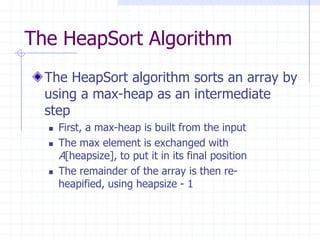 The HeapSort Algorithm
The HeapSort algorithm sorts an array by
using a max-heap as an intermediate
step
 First, a max-heap is built from the input
 The max element is exchanged with
A[heapsize], to put it in its final position
 The remainder of the array is then re-
heapified, using heapsize - 1
 
