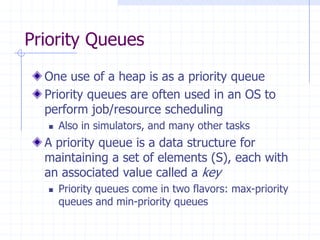 Priority Queues
One use of a heap is as a priority queue
Priority queues are often used in an OS to
perform job/resource scheduling
 Also in simulators, and many other tasks
A priority queue is a data structure for
maintaining a set of elements (S), each with
an associated value called a key
 Priority queues come in two flavors: max-priority
queues and min-priority queues
 