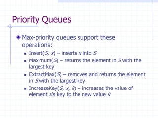Priority Queues
Max-priority queues support these
operations:
 Insert(S, x) – inserts x into S
 Maximum(S) – returns the element in S with the
largest key
 ExtractMax(S) – removes and returns the element
in S with the largest key
 IncreaseKey(S, x, k) – increases the value of
element x’s key to the new value k
 