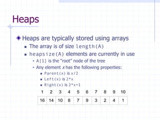 Heaps
Heaps are typically stored using arrays
 The array is of size length(A)
 heapsize(A) elements are currently in use
 A[1] is the “root” node of the tree
 Any element x has the following properties:
 Parent(x) is x/2
 Left(x) is 2*x
 Right(x) is 2*x+1
16 14 10 8 7 9 3 2 4 1
1 2 3 4 5 6 7 8 9 10
 