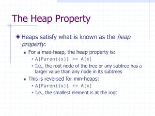 The Heap Property
Heaps satisfy what is known as the heap
property:
 For a max-heap, the heap property is:
 A[Parent(x)] >= A[x]
 I.e., the root node of the tree or any subtree has a
larger value than any node in its subtrees
 This is reversed for min-heaps:
 A[Parent(x)] <= A[x]
 I.e., the smallest element is at the root
 