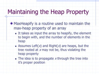 Maintaining the Heap Property
MaxHeapify is a routine used to maintain the
max-heap property of an array
 It takes as input the array to heapify, the element
to begin with, and the number of elements in the
heap
 Assumes Left(x) and Right(x) are heaps, but the
tree rooted at x may not be, thus violating the
heap property
 The idea is to propagate x through the tree into
it’s proper position
 