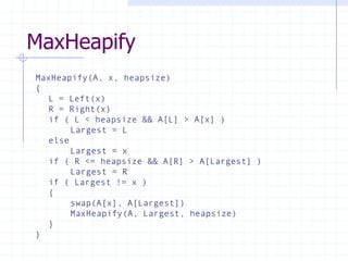 MaxHeapify
MaxHeapify(A, x, heapsize)
{
L = Left(x)
R = Right(x)
if ( L < heapsize && A[L] > A[x] )
Largest = L
else
Largest = x
if ( R <= heapsize && A[R] > A[Largest] )
Largest = R
if ( Largest != x )
{
swap(A[x], A[Largest])
MaxHeapify(A, Largest, heapsize)
}
}
 
