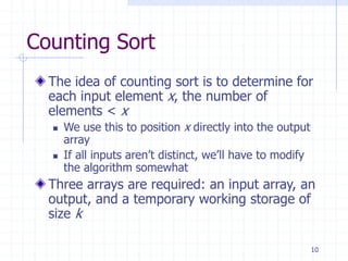 10
Counting Sort
The idea of counting sort is to determine for
each input element x, the number of
elements < x
 We use this to position x directly into the output
array
 If all inputs aren’t distinct, we’ll have to modify
the algorithm somewhat
Three arrays are required: an input array, an
output, and a temporary working storage of
size k
 