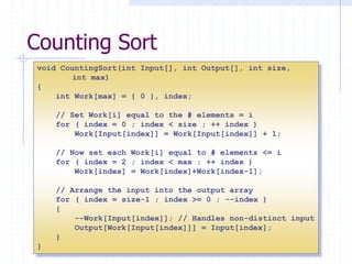 11
Counting Sort
void CountingSort(int Input[], int Output[], int size,
int max)
{
int Work[max] = { 0 }, index;
// Set Work[i] equal to the # elements = i
for ( index = 0 ; index < size ; ++ index )
Work[Input[index]] = Work[Input[index]] + 1;
// Now set each Work[i] equal to # elements <= i
for ( index = 2 ; index < max ; ++ index )
Work[index] = Work[index]+Work[index-1];
// Arrange the input into the output array
for ( index = size-1 ; index >= 0 ; --index )
{
--Work[Input[index]]; // Handles non-distinct input
Output[Work[Input[index]]] = Input[index];
}
}
 
