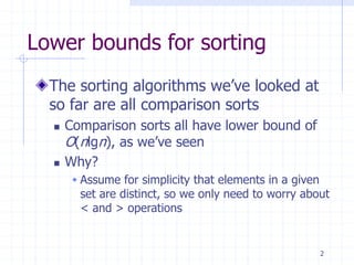 2
Lower bounds for sorting
The sorting algorithms we’ve looked at
so far are all comparison sorts
 Comparison sorts all have lower bound of
O(nlgn), as we’ve seen
 Why?
 Assume for simplicity that elements in a given
set are distinct, so we only need to worry about
< and > operations
 