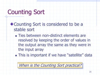 21
Counting Sort
Counting Sort is considered to be a
stable sort
 Ties between non-distinct elements are
resolved by keeping the order of values in
the output array the same as they were in
the input array
 This is important if we have “satellite” data
When is the Counting Sort practical?
 