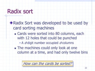 22
Radix sort
Radix Sort was developed to be used by
card sorting machines
 Cards were sorted into 80 columns, each
with 12 holes that could be punched
 A d-digit number occupied d-columns
 The machines could only look at one
column at a time, and had only twelve bins
How can the cards be sorted?
 