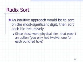 23
Radix Sort
An intuitive approach would be to sort
on the most-significant digit, then sort
each bin recursively
 Since these were physical bins, that wasn’t
an option (you only had twelve, one for
each punched hole)
 