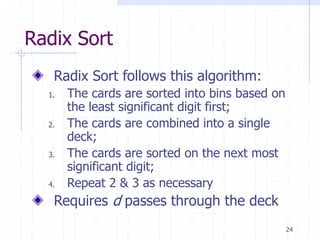 24
Radix Sort
Radix Sort follows this algorithm:
1. The cards are sorted into bins based on
the least significant digit first;
2. The cards are combined into a single
deck;
3. The cards are sorted on the next most
significant digit;
4. Repeat 2 & 3 as necessary
Requires d passes through the deck
 