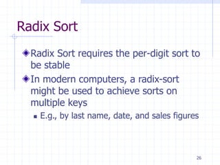 26
Radix Sort
Radix Sort requires the per-digit sort to
be stable
In modern computers, a radix-sort
might be used to achieve sorts on
multiple keys
 E.g., by last name, date, and sales figures
 