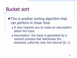 29
Bucket sort
This is another sorting algorithm that
can perform in linear time
 It also requires you to make an assumption
about the input
 Assumption: the input is generated by a
random process that distributes the
elements uniformly over the interval [0, 1)
 