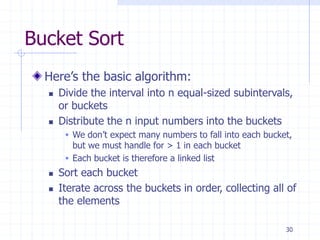 30
Bucket Sort
Here’s the basic algorithm:
 Divide the interval into n equal-sized subintervals,
or buckets
 Distribute the n input numbers into the buckets
 We don’t expect many numbers to fall into each bucket,
but we must handle for > 1 in each bucket
 Each bucket is therefore a linked list
 Sort each bucket
 Iterate across the buckets in order, collecting all of
the elements
 