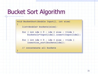 31
Bucket Sort Algorithm
void BucketSort(double Input[], int size)
{
list<double> buckets[size];
for ( int idx = 0 ; idx < size ; ++idx )
buckets[n*Input[idx]].insert(Input[idx]);
for ( int idx = 0 ; idx < size ; ++idx )
insertion_sort(buckets[idx]);
// concatenate all buckets
}
 