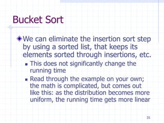 35
Bucket Sort
We can eliminate the insertion sort step
by using a sorted list, that keeps its
elements sorted through insertions, etc.
 This does not significantly change the
running time
 Read through the example on your own;
the math is complicated, but comes out
like this: as the distribution becomes more
uniform, the running time gets more linear
 