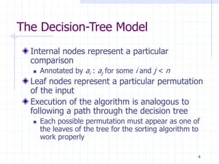 4
The Decision-Tree Model
Internal nodes represent a particular
comparison
 Annotated by ai : aj for some i and j < n
Leaf nodes represent a particular permutation
of the input
Execution of the algorithm is analogous to
following a path through the decision tree
 Each possible permutation must appear as one of
the leaves of the tree for the sorting algorithm to
work properly
 