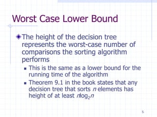 5
Worst Case Lower Bound
The height of the decision tree
represents the worst-case number of
comparisons the sorting algorithm
performs
 This is the same as a lower bound for the
running time of the algorithm
 Theorem 9.1 in the book states that any
decision tree that sorts n elements has
height of at least nlog2n
 