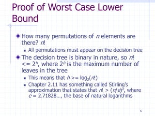 6
Proof of Worst Case Lower
Bound
How many permutations of n elements are
there? n!
 All permutations must appear on the decision tree
The decision tree is binary in nature, so n!
<= 2h, where 2h is the maximum number of
leaves in the tree
 This means that h >= log2(n!)
 Chapter 2.11 has something called Stirling’s
approximation that states that n! > (n/e)n, where
e = 2.71828…, the base of natural logarithms
 