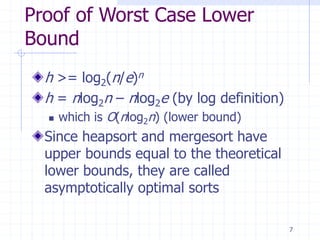 7
Proof of Worst Case Lower
Bound
h >= log2(n/e)n
h = nlog2n – nlog2e (by log definition)
 which is O(nlog2n) (lower bound)
Since heapsort and mergesort have
upper bounds equal to the theoretical
lower bounds, they are called
asymptotically optimal sorts
 