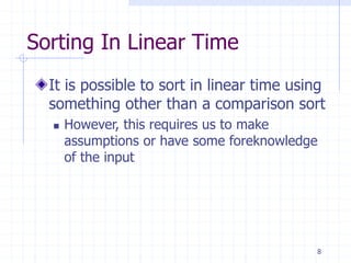 8
Sorting In Linear Time
It is possible to sort in linear time using
something other than a comparison sort
 However, this requires us to make
assumptions or have some foreknowledge
of the input
 