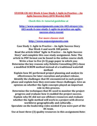 STAYER CIS 443 Week 4 Case Study 1 Agile in Practice – An
Agile Success Story (870 Words) NEW
Check this A+ tutorial guideline at
http://www.uopassignments.com/cis-443-strayer/cis-
443-week-4-case-study-1-agile-in-practice-an-agile-
success-story-recent
For more classes visit
http://www.uopassignments.com
Case Study 1: Agile in Practice – An Agile Success Story
Due Week 4 and worth 100 points
Read the article titled “Agile in Practice – An Agile Success
Story” and complete this case study assignment. Note: The
article in PDF format can be found in the online course shell.
Write a four to five (4-5) page paper in which you:
Determine the key reasons why Deloitte Consulting (DC) chose
a modified SCRUM method instead of a traditional waterfall
method.
Explain how DC performed project planning and analyze its
effectiveness for later execution and product release.
Identify the challenges that DC encountered in each project
phase and explain how they overcame those challenges. Give an
opinion on whether the Agile concepts played an important
role in this process.
Determine the techniques that DC used to monitor the project
progress and evaluate how it enabled the project success.
Explain why DC did not use offshore resources and evaluate
whether the Agile method will work in a project with diverse
workforce geographically and culturally. .
Speculate on the leadership roles needed if you were part of the
DC team.
Use at least three (3) quality resources in this assignment.Note:
 