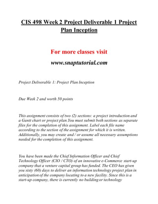 CIS 498 Week 2 Project Deliverable 1 Project
Plan Inception
For more classes visit
www.snaptutorial.com
Project Deliverable 1: Project Plan Inception
Due Week 2 and worth 50 points
This assignment consists of two (2) sections: a project introduction and
a Gantt chart or project plan.You must submit both sections as separate
files for the completion of this assignment. Label each file name
according to the section of the assignment for which it is written.
Additionally, you may create and / or assume all necessary assumptions
needed for the completion of this assignment.
You have been made the Chief Information Officer and Chief
Technology Officer (CIO / CTO) of an innovative e-Commerce start-up
company that a venture capital group has funded. The CEO has given
you sixty (60) days to deliver an information technology project plan in
anticipation of the company locating to a new facility. Since this is a
start-up company, there is currently no building or technology
 