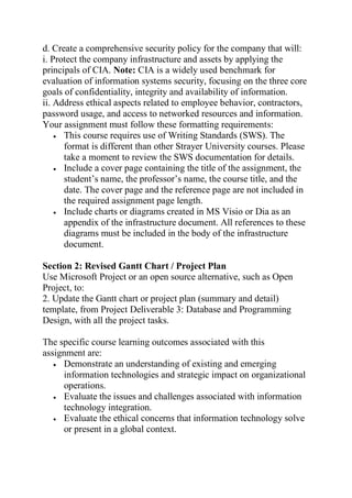 d. Create a comprehensive security policy for the company that will:
i. Protect the company infrastructure and assets by applying the
principals of CIA. Note: CIA is a widely used benchmark for
evaluation of information systems security, focusing on the three core
goals of confidentiality, integrity and availability of information.
ii. Address ethical aspects related to employee behavior, contractors,
password usage, and access to networked resources and information.
Your assignment must follow these formatting requirements:
 This course requires use of Writing Standards (SWS). The
format is different than other Strayer University courses. Please
take a moment to review the SWS documentation for details.
 Include a cover page containing the title of the assignment, the
student’s name, the professor’s name, the course title, and the
date. The cover page and the reference page are not included in
the required assignment page length.
 Include charts or diagrams created in MS Visio or Dia as an
appendix of the infrastructure document. All references to these
diagrams must be included in the body of the infrastructure
document.
Section 2: Revised Gantt Chart / Project Plan
Use Microsoft Project or an open source alternative, such as Open
Project, to:
2. Update the Gantt chart or project plan (summary and detail)
template, from Project Deliverable 3: Database and Programming
Design, with all the project tasks.
The specific course learning outcomes associated with this
assignment are:
 Demonstrate an understanding of existing and emerging
information technologies and strategic impact on organizational
operations.
 Evaluate the issues and challenges associated with information
technology integration.
 Evaluate the ethical concerns that information technology solve
or present in a global context.
 