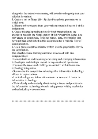 along with the executive summary, will convince the group that your
solution is optimal.
3. Create a ten to fifteen (10-15) slide PowerPoint presentation in
which you:
a. Illustrate the concepts from your written report in Section 1 of this
assignment.
b. Create bulleted speaking notes for your presentation to the
executive board in the Notes section of the PowerPoint. Note: You
may create or assume any fictitious names, data, or scenarios that
have not been established in this assignment for a realistic flow of
communication.
c. Use a professional technically written style to graphically convey
the information.
The specific course learning outcomes associated with this
assignment are:
• Demonstrate an understanding of existing and emerging information
technologies and strategic impact on organizational operations.
• Evaluate the issues and challenges associated with information
technology integration.
• Summarize the competitive advantage that information technology
affords to organizations.
• Use technology and information resources to research issues in
information technology.
• Write clearly and concisely about strategic issues and practices in
the information technology domain using proper writing mechanics
and technical style conventions.
*******************************************************
 